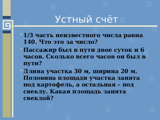 Устный счёт 1/3 часть неизвестного числа равна 140. Что это за число? Пассажир был в пути двое суток и 6 часов. Сколько всего часов он был в пути? Длина участка 30 м, ширина 20 м. Половина площади участка занята под картофель, а остальная – под свеклу. Какая площадь занята свеклой? 