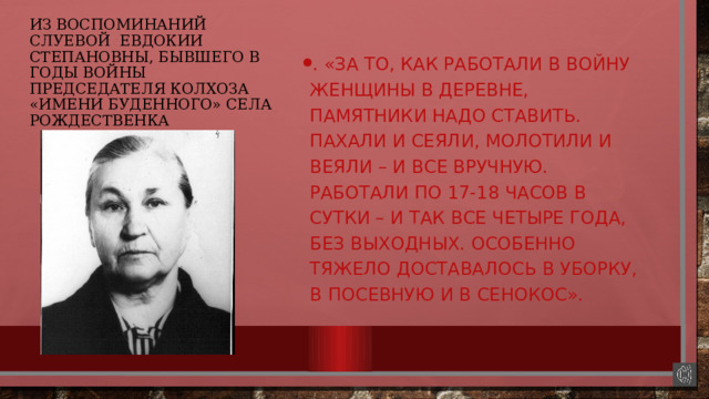 из воспоминаний Слуевой Евдокии Степановны, бывшего в годы войны председателя колхоза «имени Буденного» села Рождественка . «За то, как работали в войну женщины в деревне, памятники надо ставить. Пахали и сеяли, молотили и веяли – и все вручную. Работали по 17-18 часов в сутки – и так все четыре года, без выходных. Особенно тяжело доставалось в уборку, в посевную и в сенокос». 