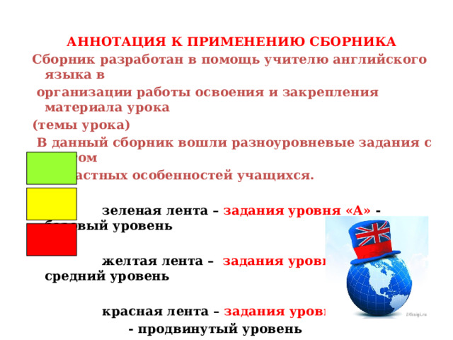 АННОТАЦИЯ К ПРИМЕНЕНИЮ СБОРНИКА  Сборник разработан в помощь учителю английского языка в  организации работы освоения и закрепления материала урока  (темы урока)  В данный сборник вошли разноуровневые задания с учетом  возрастных особенностей учащихся.    зеленая лента – задания уровня «А» - базовый уровень   желтая лента – задания уровня «В» - средний уровень   красная лента – задания уровня «С»   - продвинутый уровень   