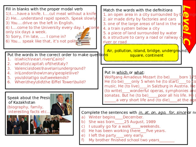 Level C Fill in blanks with the proper modal verb Match the words with the definitions 1. an open area in a city surrounded by buildings 1)I…..have a knife. I….cut meat without a knife. 2) He….understand rapid speech. Speak slowly. 2. air made dirty by factories and cars 3. one of the large areas of land in the world 3) You….drive on the left in English. 4. a train system below a city 4) I….come to the University every day. I….come only six days a week. 5. a piece of land surrounded by water 5) Sorry, I’m late, …. I come in? 6. a structure to carry a road or railway over a 6) You… speak like that, it’s not polite. river or road Air, pollution, island, bridge, underground, square, continent Put the words in the correct order to make questions is\which\near\ river\Cairo? what\is\capital\ of\the\Italy? Valencia\does\have\an\underground? in\London\how\many\people\live? you\do\at\go out\weekends? When\they\did\the Eiffel Tower\build? Put in which or what : Wolfgang Amadeus Mozart (to be)_____born 1756. He (to be)____only 5 when he (to start)____to compose music. He (to live)____in Salzburg in Austria. He (to write)____wonderful operas, symphonies and sonatas. But he (to be)_____poor all his life. He (to live) ______a very short life and (to die)____at the age of 35. Speak about the President  of Kazakhstan (biography, family,  interesting facts etc… ) Complete the sentences with in, at, on, ago, for, since or nothing Winter begins____December. She was born_____25 August, 1989 I usually go for a walk_____weekends. He has been working there___five years. I left the party____very early. My brother finished school two years________ 