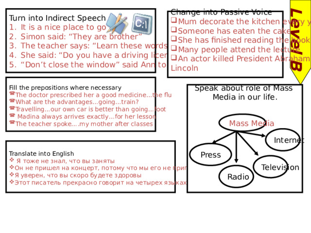 Level B Turn into Indirect Speech It is a nice place to go Simon said: “They are brother” The teacher says: “Learn these words by heart” She said: “Do you have a driving license?” “ Don’t close the window” said Ann to Sam Change into Passive Voice Mum decorate the kitchen every year Someone has eaten the cake She has finished reading the book Many people attend the lecture An actor killed President Abraham Lincoln Fill the prepositions where necessary The doctor prescribed her a good medicine…the flu What are the advantages…going…train? Travelling…our own car is better than going…foot  Madina always arrives exactly…for her lesson The teacher spoke….my mother after classes Speak about role of Mass Media in our life. Mass Media Internet Translate into English  Я тоже не знал, что вы заняты Он не пришел на концерт, потому что мы его не пригласили Я уверен, что вы скоро будете здоровы Этот писатель прекрасно говорит на четырех языках. Press Television Radio 
