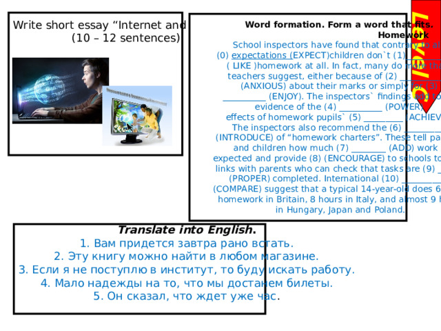 Level C Write short essay “Internet and children” (10 – 12 sentences)  Word formation. Form a word that fits .                                                  Homework School inspectors have found that contrary to all (0)  expectations ( EXPECT)children don`t (1)_____________ ( LIKE )homework at all. In fact, many do more than teachers suggest, either because of (2) ___________ (ANXIOUS) about their marks or simply for (3)  __________ (ENJOY). The inspectors` findings add to the  evidence of the (4) __________ (POWER) effects of homework pupils` (5) _________ (ACHIEVE). The inspectors also recommend the (6) _________ (INTRODUCE) of “homework charters”. These tell parents  and children how much (7) ________ (ADD) work is  expected and provide (8) (ENCOURAGE) to schools to form  links with parents who can check that tasks are (9) _______ (PROPER) completed. International (10) ___________  (COMPARE) suggest that a typical 14-year-old does 6 hours  homework in Britain, 8 hours in Italy, and almost 9 hours  in Hungary, Japan and Poland.        Translate into English . 1. Вам придется завтра рано встать. 2. Эту книгу можно найти в любом магазине. 3. Если я не поступлю в институт, то буду искать работу. 4. Мало надежды на то, что мы достанем билеты. 5. Он сказал, что ждет уже час . 