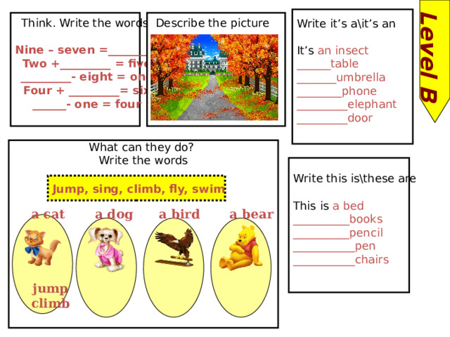 Level B Write it’s a\it’s an It’s an insect ______table _______umbrella ________phone _________elephant _________door Think. Write the words: Describe the picture Nine – seven =_________ Two +_________ = five _________- eight = one Four + _________= six ______- one = four  What can they do? Write the words Write this is\these are This is a bed __________books __________pencil ___________pen ___________chairs Jump, sing, climb, fly, swim a bear a dog a cat a bird jump climb 