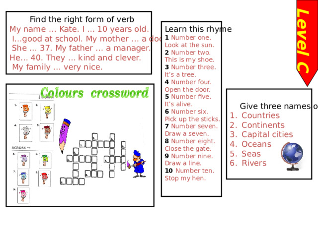Level C  Find the right form of verb My name … Kate. I … 10 years old.  I…good at school. My mother … a doctor.  She … 37. My father … a manager. He… 40. They … kind and clever.  My family … very nice. Learn this rhyme 1 Number one. Look at the sun. 2 Number two. This is my shoe. 3 Number three. It’s a tree. 4 Number four. Open the door. 5 Number five. It’s alive. 6 Number six. Pick up the sticks. 7 Number seven. Draw a seven. 8 Number eight. Close the gate. 9 Number nine. Draw a line. 10 Number ten. Stop my hen.  Give three names of : Countries Continents Capital cities Oceans Seas Rivers  
