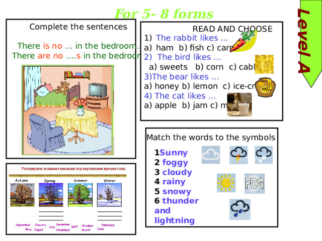 Level A For 5- 8 forms Complete the sentences There is  no … in the bedroom.  There are  no …. s in the bedroom. READ AND CHOOSE The rabbit likes ... ham b) fish c) carrot 2) The bird likes …  a) sweets b) corn c) cabbage 3)The bear likes … a) honey b) lemon c) ice-cream 4) The cat likes … a) apple b) jam c) milk Match the words to the symbols 1 Sunny 2 foggy 3 cloudy 4 rainy 5 snowy 6 thunder and lightning 