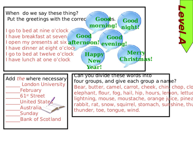 Level A When do we say these thing?  Put the greetings with the correct sentences. I go to bed at nine o’clock I have breakfast at seven o’clock I open my presents at six I have dinner at eight o’clock I go to bed at twelve o’clock I have lunch at one o’clock Good morning! Good night! Good afternoon! Good evening! Merry Christmas! Happy New Year! Add the where necessary ______ London University Can you divide these words into ______February ______61 st Street four groups, and give each group a name? ______United States Bear, butter, camel, carrot, cheek, chin, chop, cloud, elephant, flour, fog, hail, hip, hours, lemon, lettuce, ______Australia ______Sunday lightning, mouse, moustache, orange juice, pineapple, ______Bank of Scotland rabbit, rat, snow, squirrel, stomach, sunshine, thumb, thunder, toe, tongue, wind. 