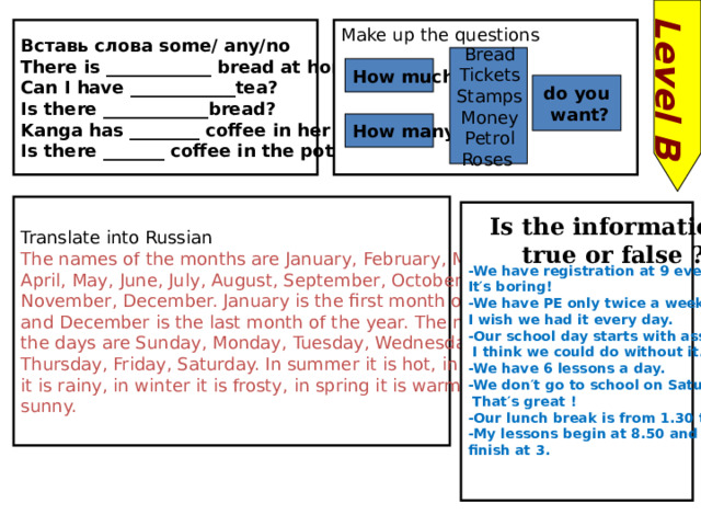 Level B Вставь слова some/ any/no Make up the questions There is ____________ bread at home. Can I have ____________tea? Is there ____________bread? Kanga has ________ coffee in her cup. Is there _______ coffee in the pot Bread Tickets Stamps Money Petrol Roses  How much do you  want? How many Translate into Russian The names of the months are January, February, March, April, May, June, July, August, September, October, November, December. January is the first month of the year and December is the last month of the year. The names of the days are Sunday, Monday, Tuesday, Wednesday, Thursday, Friday, Saturday. In summer it is hot, in autumn it is rainy, in winter it is frosty, in spring it is warm and sunny.   -We have registration at 9 every day. It′s boring! -We have PE only twice a week. I wish we had it every day. -Our school day starts with assembly.  I think we could do without it. -We have 6 lessons a day. -We don′t go to school on Saturday.  That′s great ! -Our lunch break is from 1.30 till 2. -My lessons begin at 8.50 and finish at 3. Is the information true or false ? 