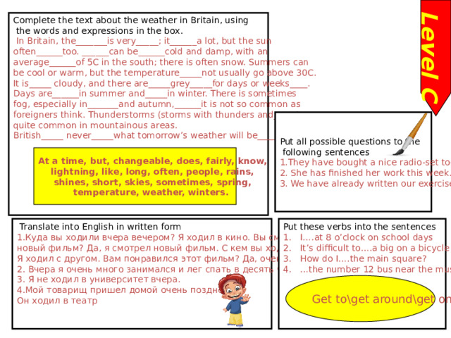 Level C Complete the text about the weather in Britain, using  the words and expressions in the box.  In Britain, the_______is very_____; it______a lot, but the sun often______too. ______can be______cold and damp, with an average______of 5C in the south; there is often snow. Summers can be cool or warm, but the temperature_____not usually go above 30C. It is_____ cloudy, and there are_____grey_____for days or weeks____. Days are______in summer and_____in winter. There is sometimes fog, especially in_______and autumn,______it is not so common as foreigners think. Thunderstorms (storms with thunders and_____)are quite common in mountainous areas. British_____ never_____what tomorrow’s weather will be______ Put all possible questions to the  following sentences 1.They have bought a nice radio-set today. 2. She has finished her work this week. 3. We have already written our exercises At a time, but, changeable, does, fairly, know, lightning, like, long, often, people, rains, shines, short, skies, sometimes, spring, temperature, weather, winters. Put these verbs into the sentences I….at 8 o’clock on school days It’s difficult to….a big on a bicycle How do I….the main square? … the number 12 bus near the museum.  Translate into English in written form 1.Куда вы ходили вчера вечером? Я ходил в кино. Вы смотрели новый фильм? Да, я смотрел новый фильм. С кем вы ходили? Я ходил с другом. Вам понравился этот фильм? Да, очень. 2. Вчера я очень много занимался и лег спать в десять часов вечера. 3. Я не ходил в университет вчера. 4.Мой товарищ пришел домой очень поздно. Он ходил в театр Get to\get around\get on\get up 