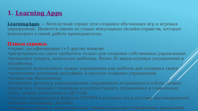 1. Learning Apps  LearningApps   — бесплатный сервис для создания обучающих игр и игровых упражнений. Является одним из самых популярных онлайн-сервисов, которые используют в своей работе преподаватели.  Плюсы сервиса: сервис русифицирован (+5 других языков). регистрация на сайте требуется только для создания собственных упражнений. позволяет создать, используя шаблоны, более 20 видов игровых упражнений и онлайн-игр. позволяет использовать чужие упражнения как шаблон для создания своих. интуитивно понятный интерфейс и простое создание упражнений. полностью бесплатный. позволяет делиться упражнениями: упражнения встраиваются в блог, можно поделиться ссылкой с учеником и распространить упражнение в социальных сетях, можно использовать QR Code. скачать упражнение в формате SCORM и вставить его в систему дистанционного обучения (например, Moodle). создавать классы и мониторить как ученики проходят упражнения (прошел/не прошел) включает 5 полезных инструментов (см. ниже). 