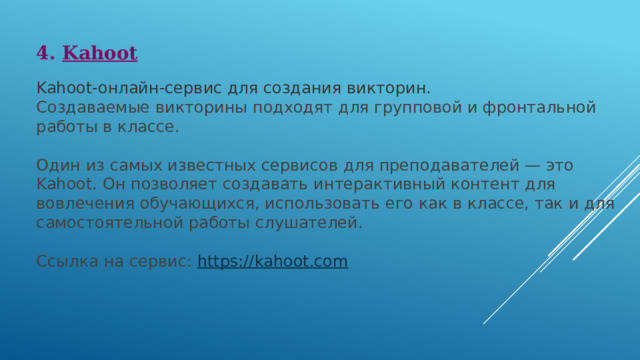 4. Kahoot Kahoot-онлайн-сервис для создания викторин. Создаваемые викторины подходят для групповой и фронтальной работы в классе. Один из самых известных сервисов для преподавателей — это Kahoot. Он позволяет создавать интерактивный контент для вовлечения обучающихся, использовать его как в классе, так и для самостоятельной работы слушателей. Ссылка на сервис:  https:// kahoot.com 
