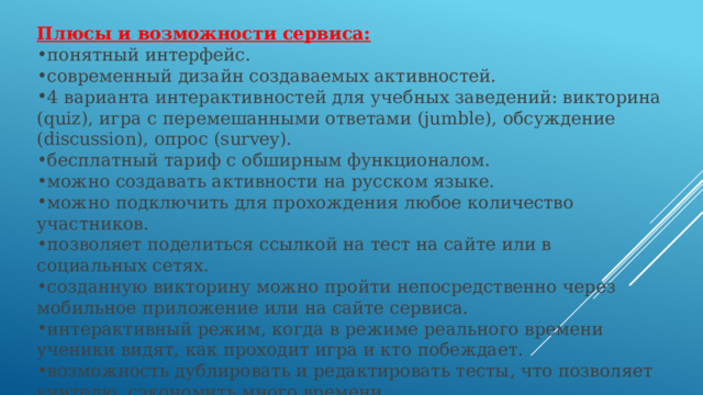 Плюсы и возможности сервиса: понятный интерфейс. современный дизайн создаваемых активностей. 4 варианта интерактивностей для учебных заведений: викторина (quiz), игра с перемешанными ответами (jumble), обсуждение (discussion), опрос (survey). бесплатный тариф с обширным функционалом. можно создавать активности на русском языке. можно подключить для прохождения любое количество участников. позволяет поделиться ссылкой на тест на сайте или в социальных сетях. созданную викторину можно пройти непосредственно через мобильное приложение или на сайте сервиса. интерактивный режим, когда в режиме реального времени ученики видят, как проходит игра и кто побеждает. возможность дублировать и редактировать тесты, что позволяет учителю  сэкономить много времени. есть статистика ответов. 