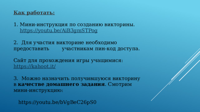 Как работать:   Мини-инструкция по созданию викторины.  https :// youtu.be/AiB3gmSTPog 2. Для участия викторине необходимо предоставить участникам пин-код доступа. Сайт для прохождения игры учащимися:  https://kahoot.it/ 3.  Можно назначить получившуюся викторину в  качестве домашнего задания . Смотрим мини-инструкцию:  https://youtu.be/bVgBeC26pS0 