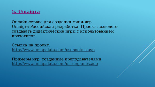 5. Umaigra  Онлайн-сервис для создания мини-игр. Umaigra-Российская разработка. Проект позволяет создавать дидактические игры с использованием прототипов. Ссылка на проект:  http://www.umapalata.com/uschool/us.asp Примеры игр, созданные преподавателями:  http://www.umapalata.com/ui_ru/games.asp 
