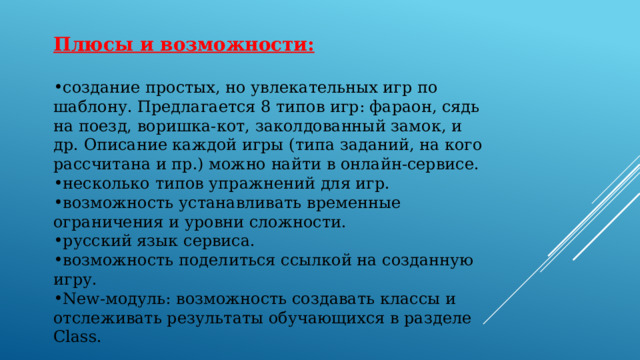 Плюсы и возможности:  создание простых, но увлекательных игр по шаблону. Предлагается 8 типов игр: фараон, сядь на поезд, воришка-кот, заколдованный замок, и др. Описание каждой игры (типа заданий, на кого рассчитана и пр.) можно найти в онлайн-сервисе. несколько типов упражнений для игр. возможность устанавливать временные ограничения и уровни сложности. русский язык сервиса. возможность поделиться ссылкой на созданную игру. New-модуль: возможность создавать классы и отслеживать результаты обучающихся в разделе Class. 