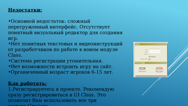 Недостатки:  Основной недостаток: сложный перегруженный интерфейс. Отсутствует понятный визуальный редактор для создания игр. Нет понятных текстовых и видеоинструкций от разработчиков по работе в новом модуле Class. Система регистрации утомительная. Нет возможности встроить игру на сайт. Органиченный возраст игроков 6-15 лет. Как работать: Регистрируетесь в проекте. Рекомендую сразу регистрироваться в UI Class. Это позволит Вам использовать все три модуля Umaigra.                    