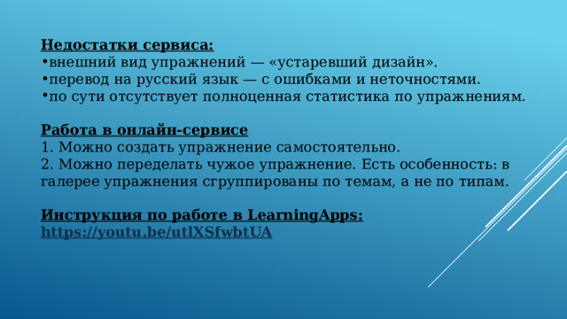  Недостатки сервиса: внешний вид упражнений — «устаревший дизайн». перевод на русский язык — с ошибками и неточностями. по сути отсутствует полноценная статистика по упражнениям. Работа в онлайн-сервисe 1. Можно создать упражнение самостоятельно. 2. Можно переделать чужое упражнение. Есть особенность: в галерее упражнения сгруппированы по темам, а не по типам. Инструкция по работе в LearningApps: https :// youtu.be/utlXSfwbtUA   