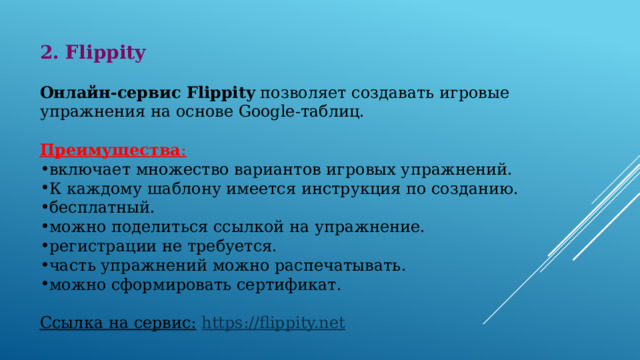 2. Flippity  Онлайн-сервис Flippity позволяет создавать игровые упражнения на основе Google-таблиц.  Преимущества : включает множество вариантов игровых упражнений. К каждому шаблону имеется инструкция по созданию. бесплатный. можно поделиться ссылкой на упражнение. регистрации не требуется. часть упражнений можно распечатывать. можно сформировать сертификат. Ссылка на сервис:   https://flippity.net 
