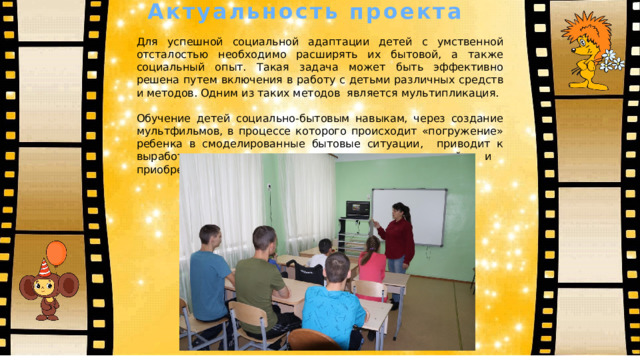  Актуальность проекта Для успешной социальной адаптации детей с умственной отсталостью необходимо расширять их бытовой, а также социальный опыт. Такая задача может быть эффективно решена путем включения в работу с детьми различных средств и методов. Одним из таких методов является мультипликация. Обучение детей социально-бытовым навыкам, через создание мультфильмов, в процессе которого происходит «погружение» ребенка в смоделированные бытовые ситуации, приводит к выработке и последующему закреплению знаний и приобретению социального опыта. 