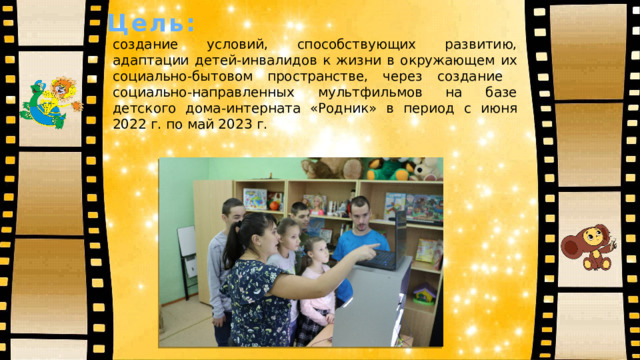 Цель: создание условий, способствующих развитию, адаптации детей-инвалидов к жизни в окружающем их социально-бытовом пространстве, через создание социально-направленных мультфильмов на базе детского дома-интерната «Родник» в период с июня 2022 г. по май 2023 г. 