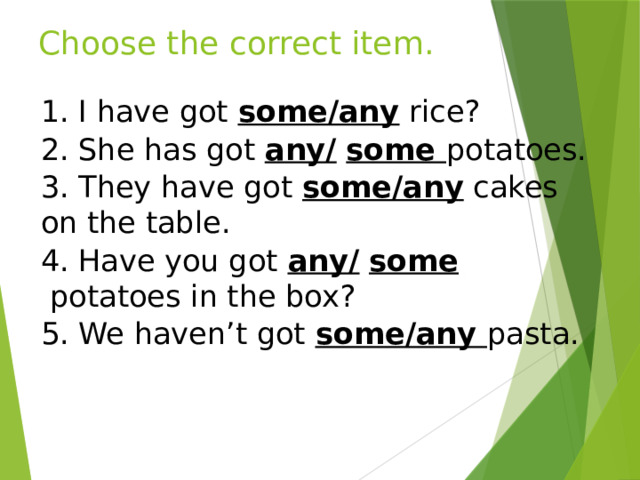 Choose the correct item. 1. I have got some/any  rice? 2. She has got any/   some potatoes. 3. They have got  some/any  cakes on the table. 4. Have you got any/   some  potatoes in the box? 5. We haven’t got some/any pasta. 