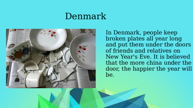 Denmark In Denmark, people keep broken plates all year long and put them under the doors of friends and relatives on New Year's Eve. It is believed that the more china under the door, the happier the year will be. 
