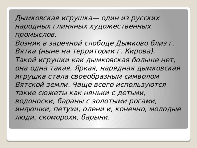 Дымковская игрушка— один из русских народных глиняных художественных промыслов. Возник в заречной слободе Дымково близ г. Вятка (ныне на территории г. Кирова). Такой игрушки как дымковская больше нет, она одна такая. Яркая, нарядная дымковская игрушка стала своеобразным символом Вятской земли. Чаще всего используются такие сюжеты как няньки с детьми, водоноски, бараны с золотыми рогами, индюшки, петухи, олени и, конечно, молодые люди, скоморохи, барыни. 