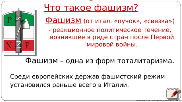   Что такое фашизм?   Фашизм (от итал. «пучок», «связка») - реакционное политическое течение, возникшее в ряде стран после Первой мировой войны. Фашизм – одна из форм тоталитаризма. Среди европейских держав фашистский режим установился раньше всего в Италии. Автор: Михайлова Н.М.- преподаватель МАОУ «Лицей № 21»  