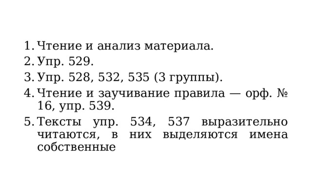 Чтение и анализ материала. Упр. 529. Упр. 528, 532, 535 (3 группы). Чтение и заучивание правила — орф. № 16, упр. 539. Тексты упр. 534, 537 выразительно читаются, в них выделяются имена собственные 