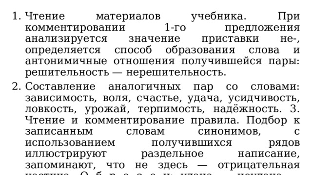 Чтение материалов учебника. При комментировании 1-го предложения анализируется значение приставки не-, определяется способ образования слова и антонимичные отношения получившейся пары: решительность — нерешительность. Составление аналогичных пар со словами: зависимость, воля, счастье, удача, усидчивость, ловкость, урожай, терпимость, надёжность. 3. Чтение и комментирование правила. Подбор к записанным словам синонимов, с использованием получившихся рядов иллюстрируют раздельное написание, запоминают, что не здесь — отрицательная частица. О б р а з е ц: удача — неудача — поражение. Его ждёт не удача, а поражение. 