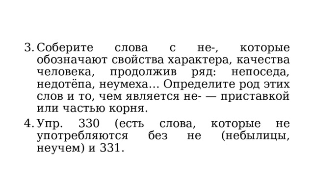 Соберите слова с не-, которые обозначают свойства характера, качества человека, продолжив ряд: непоседа, недотёпа, неумеха… Определите род этих слов и то, чем является не- — приставкой или частью корня. Упр. 330 (есть слова, которые не употребляются без не (небылицы, неучем) и 331. 