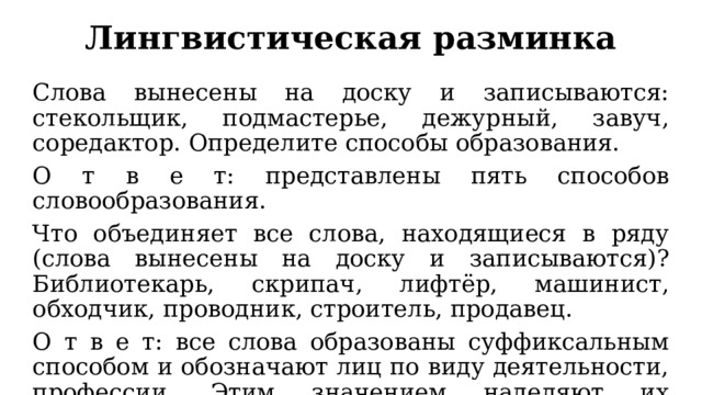 Лингвистическая разминка Слова вынесены на доску и записываются: стекольщик, подмастерье, дежурный, завуч, соредактор. Определите способы образования. О т в е т: представлены пять способов словообразования. Что объединяет все слова, находящиеся в ряду (слова вынесены на доску и записываются)? Библиотекарь, скрипач, лифтёр, машинист, обходчик, проводник, строитель, продавец. О т в е т: все слова образованы суффиксальным способом и обозначают лиц по виду деятельности, профессии. Этим значением наделяют их суффиксы. 