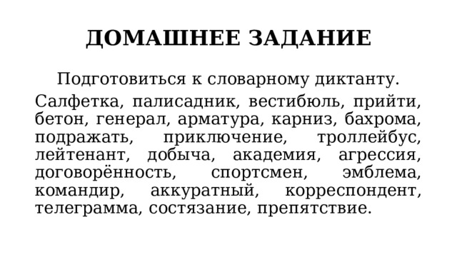 ДОМАШНЕЕ ЗАДАНИЕ Подготовиться к словарному диктанту. Салфетка, палисадник, вестибюль, прийти, бетон, генерал, арматура, карниз, бахрома, подражать, приключение, троллейбус, лейтенант, добыча, академия, агрессия, договорённость, спортсмен, эмблема, командир, аккуратный, корреспондент, телеграмма, состязание, препятствие. 