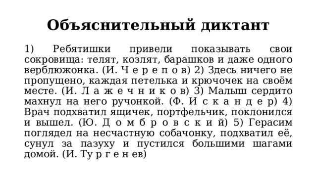 Объяснительный диктант 1) Ребятишки привели показывать свои сокровища: телят, козлят, барашков и даже одного верблюжонка. (И. Ч е р е п о в) 2) Здесь ничего не пропущено, каждая петелька и крючочек на своём месте. (И. Л а ж е ч н и к о в) 3) Малыш сердито махнул на него ручонкой. (Ф. И с к а н д е р) 4) Врач подхватил ящичек, портфельчик, поклонился и вышел. (Ю. Д о м б р о в с к и й) 5) Герасим поглядел на несчастную собачонку, подхватил её, сунул за пазуху и пустился большими шагами домой. (И. Ту р г е н ев) 