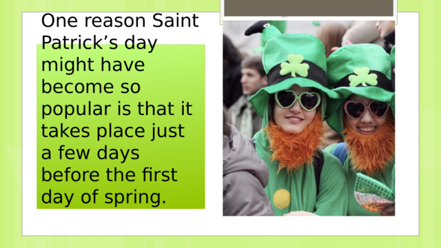 One reason Saint Patrick’s day might have become so popular is that it takes place just a few days before the first day of spring. 