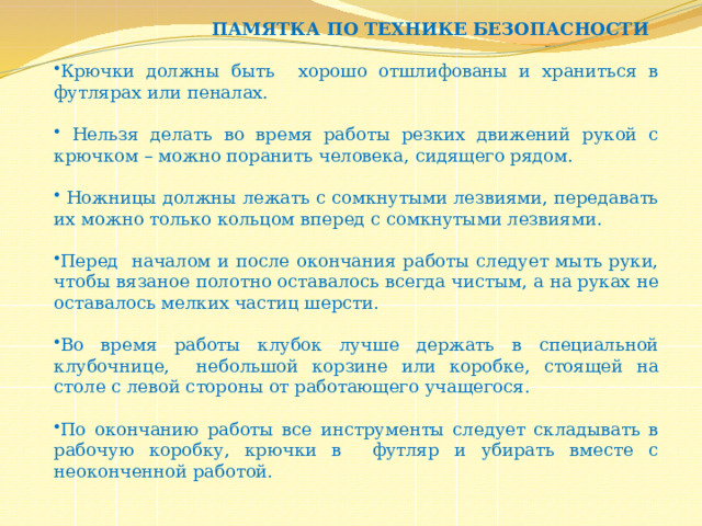  ПАМЯТКА ПО ТЕХНИКЕ БЕЗОПАСНОСТИ Крючки должны быть хорошо отшлифованы и храниться в футлярах или пеналах.  Нельзя делать во время работы резких движений рукой с крючком – можно поранить человека, сидящего рядом.  Ножницы должны лежать с сомкнутыми лезвиями, передавать их можно только кольцом вперед с сомкнутыми лезвиями. Перед началом и после окончания работы следует мыть руки, чтобы вязаное полотно оставалось всегда чистым, а на руках не оставалось мелких частиц шерсти. Во время работы клубок лучше держать в специальной клубочнице, небольшой корзине или коробке, стоящей на столе с левой стороны от работающего учащегося. По окончанию работы все инструменты следует складывать в рабочую коробку, крючки в футляр и убирать вместе с неоконченной работой. 