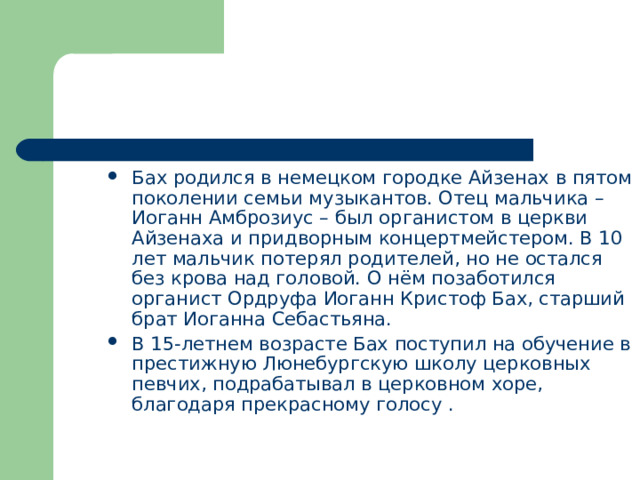 Бах родился в немецком городке Айзенах в пятом поколении семьи музыкантов. Отец мальчика – Иоганн Амброзиус – был органистом в церкви Айзенаха и придворным концертмейстером. В 10 лет мальчик потерял родителей, но не остался без крова над головой. О нём позаботился органист Ордруфа Иоганн Кристоф Бах, старший брат Иоганна Себастьяна. В 15-летнем возрасте Бах поступил на обучение в престижную Люнебургскую школу церковных певчих, подрабатывал в церковном хоре, благодаря прекрасному голосу . 