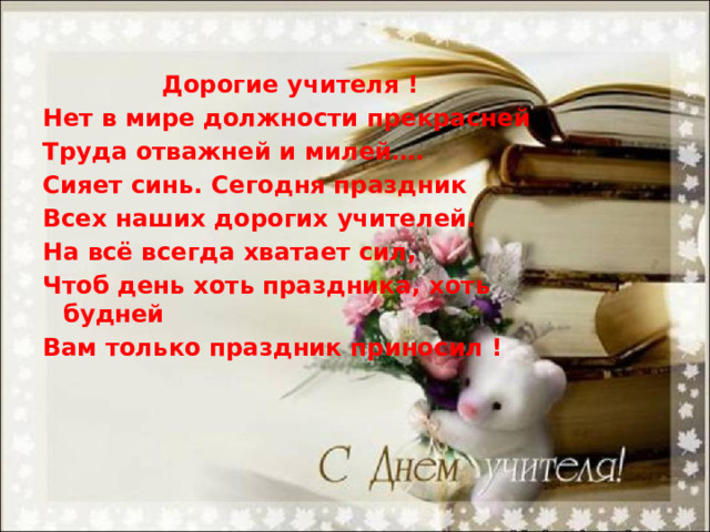  Дорогие учителя ! Нет в мире должности прекрасней Труда отважней и милей…. Сияет синь. Сегодня праздник Всех наших дорогих учителей. На всё всегда хватает сил, Чтоб день хоть праздника, хоть будней Вам только праздник приносил !   