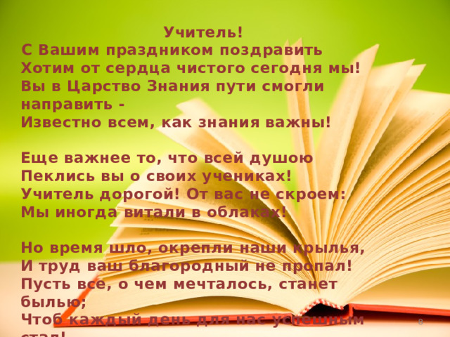Учитель! С Вашим праздником поздравить  Хотим от сердца чистого сегодня мы!  Вы в Царство Знания пути смогли направить -  Известно всем, как знания важны!  Еще важнее то, что всей душою  Пеклись вы о своих учениках!  Учитель дорогой! От вас не скроем:  Мы иногда витали в облаках!  Но время шло, окрепли наши крылья,  И труд ваш благородный не пропал!  Пусть все, о чем мечталось, станет былью;  Чтоб каждый день для нас успешным стал!    