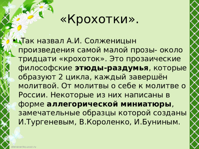  «Крохотки».  Так назвал А.И. Солженицын произведения самой малой прозы- около тридцати «крохоток». Это прозаические философские этюды-раздумья , которые образуют 2 цикла, каждый завершён молитвой. От молитвы о себе к молитве о России. Некоторые из них написаны в форме аллегорической миниатюры , замечательные образцы которой созданы И.Тургеневым, В.Короленко, И.Буниным. 