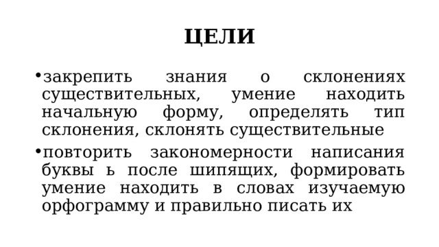 ЦЕЛИ закрепить знания о склонениях существительных, умение находить начальную форму, определять тип склонения, склонять существительные повторить закономерности написания буквы ь после шипящих, формировать умение находить в словах изучаемую орфограмму и правильно писать их 