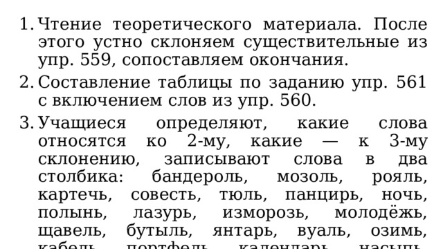 Чтение теоретического материала. После этого устно склоняем существительные из упр. 559, сопоставляем окончания. Составление таблицы по заданию упр. 561 с включением слов из упр. 560. Учащиеся определяют, какие слова относятся ко 2-му, какие — к 3-му склонению, записывают слова в два столбика: бандероль, мозоль, рояль, картечь, совесть, тюль, панцирь, ночь, полынь, лазурь, изморозь, молодёжь, щавель, бутыль, янтарь, вуаль, озимь, кабель, портфель, календарь, насыпь, пристань, шалаш, дрожь, заросль, багаж, циркуль. 