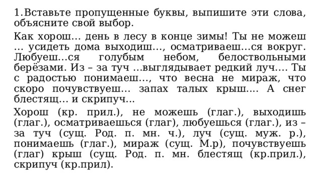 1.  Вставьте пропущенные буквы, выпишите эти слова, объясните свой выбор. Как хорош… день в лесу в конце зимы! Ты не можеш … усидеть дома выходиш…, осматриваеш…ся вокруг. Любуеш…ся голубым небом, белоствольными берёзами. Из – за туч …выглядывает редкий луч…. Ты с радостью понимаеш…, что весна не мираж, что скоро почувствуеш… запах талых крыш.... А снег блестящ… и скрипуч... Хорош (кр. прил.), не можешь (глаг.), выходишь (глаг.), осматриваешься (глаг), любуешься (глаг.), из – за туч (сущ. Род. п. мн. ч.), луч (сущ. муж. р.), понимаешь (глаг.), мираж (сущ. М.р), почувствуешь (глаг) крыш (сущ. Род. п. мн. блестящ (кр.прил.), скрипуч (кр.прил). 