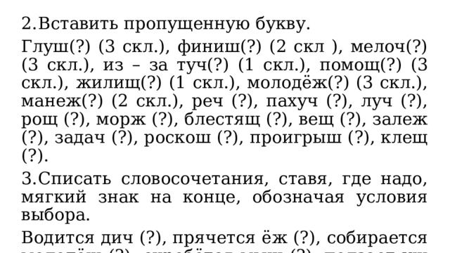 2.  Вставить пропущенную букву. Глуш(?) (3 скл.), финиш(?) (2 скл ), мелоч(?) (3 скл.), из – за туч(?) (1 скл.), помощ(?) (3 скл.), жилищ(?) (1 скл.), молодёж(?) (3 скл.), манеж(?) (2 скл.), реч (?), пахуч (?), луч (?), рощ (?), морж (?), блестящ (?), вещ (?), залеж (?), задач (?), роскош (?), проигрыш (?), клещ (?). 3.  Списать словосочетания, ставя, где надо, мягкий знак на конце, обозначая условия выбора. Водится дич (?), прячется ёж (?), собирается молодёж (?), скребётся мыш (?), ползает уж (?), спрячеш (?) вещ (?), ландыш (?) пахуч (?), песок сыпуч (?), напиток шипуч (?), видиш (?) пейзаж (?), рисуеш (?) камыш (?). 