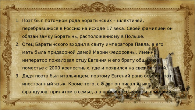 Поэт был потомком рода Боратынских – шляхтичей, перебравшихся в Россию на исходе 17 века. Своей фамилией он обязан замку Боратынь, расположенному в Польше. Отец Баратынского входил в свиту императора Павла, а его мать была придворной дамой Марии Федоровны. Именно император пожаловал отцу Евгения и его брату обширное поместье с 2000 крепостных, где и появился на свет Евгений. Дядя поэта был итальянцем, поэтому Евгений рано освоил этот иностранный язык. Кроме того, с 8 лет он писал языке французов, принятом в семье, а в пансионе выучил и немецкий. 