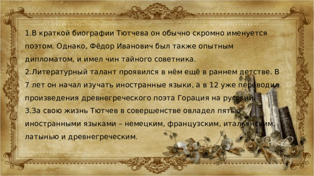 1.В краткой биографии Тютчева он обычно скромно именуется поэтом. Однако, Фёдор Иванович был также опытным дипломатом, и имел чин тайного советника. 2.Литературный талант проявился в нём ещё в раннем детстве. В 7 лет он начал изучать иностранные языки, а в 12 уже переводил произведения древнегреческого поэта Горация на русский. 3.За свою жизнь Тютчев в совершенстве овладел пятью иностранными языками – немецким, французским, итальянским, латынью и древнегреческим. 