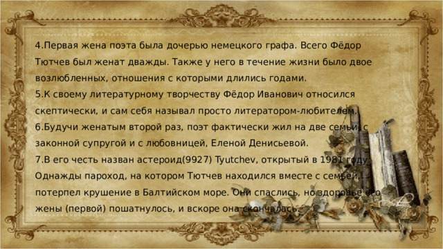 4.Первая жена поэта была дочерью немецкого графа. Всего Фёдор Тютчев был женат дважды. Также у него в течение жизни было двое возлюбленных, отношения с которыми длились годами. 5.К своему литературному творчеству Фёдор Иванович относился скептически, и сам себя называл просто литератором-любителем. 6.Будучи женатым второй раз, поэт фактически жил на две семьи, с законной супругой и с любовницей, Еленой Денисьевой. 7.В его честь назван астероид(9927) Tyutchev, открытый в 1981 году. Однажды пароход, на котором Тютчев находился вместе с семьёй, потерпел крушение в Балтийском море. Они спаслись, но здоровье его жены (первой) пошатнулось, и вскоре она скончалась . 