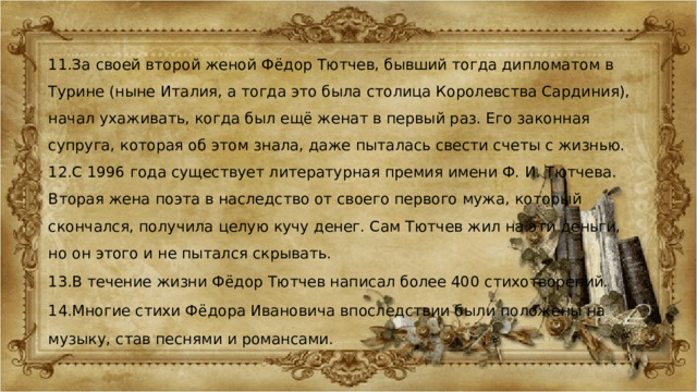 11.За своей второй женой Фёдор Тютчев, бывший тогда дипломатом в Турине (ныне Италия, а тогда это была столица Королевства Сардиния), начал ухаживать, когда был ещё женат в первый раз. Его законная супруга, которая об этом знала, даже пыталась свести счеты с жизнью. 12.С 1996 года существует литературная премия имени Ф. И. Тютчева. Вторая жена поэта в наследство от своего первого мужа, который скончался, получила целую кучу денег. Сам Тютчев жил на эти деньги, но он этого и не пытался скрывать. 13.В течение жизни Фёдор Тютчев написал более 400 стихотворений. 14.Многие стихи Фёдора Ивановича впоследствии были положены на музыку, став песнями и романсами. 