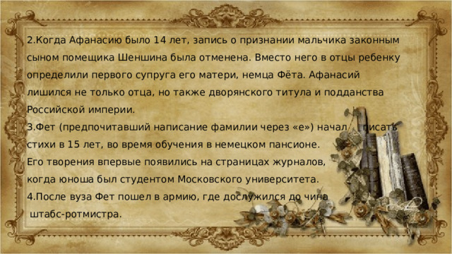 2.Когда Афанасию было 14 лет, запись о признании мальчика законным сыном помещика Шеншина была отменена. Вместо него в отцы ребенку определили первого супруга его матери, немца Фёта. Афанасий лишился не только отца, но также дворянского титула и подданства Российской империи. 3.Фет (предпочитавший написание фамилии через «е») начал писать стихи в 15 лет, во время обучения в немецком пансионе. Его творения впервые появились на страницах журналов, когда юноша был студентом Московского университета. 4.После вуза Фет пошел в армию, где дослужился до чина  штабс-ротмистра. 