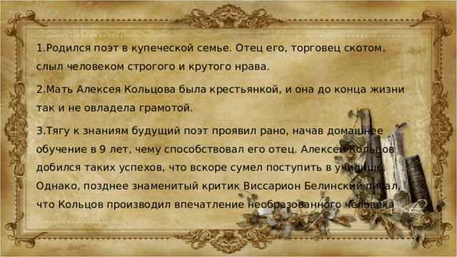 1.Родился поэт в купеческой семье. Отец его, торговец скотом, слыл человеком строгого и крутого нрава. 2.Мать Алексея Кольцова была крестьянкой, и она до конца жизни так и не овладела грамотой. 3.Тягу к знаниям будущий поэт проявил рано, начав домашнее обучение в 9 лет, чему способствовал его отец. Алексей Кольцов добился таких успехов, что вскоре сумел поступить в училище. Однако, позднее знаменитый критик Виссарион Белинский писал, что Кольцов производил впечатление необразованного человека 