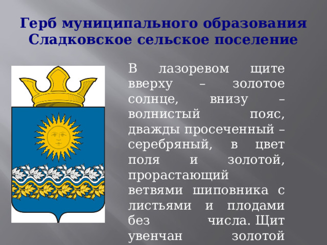 Герб муниципального образования Сладковское сельское поселение В лазоревом щите вверху – золотое солнце, внизу – волнистый пояс, дважды просеченный – серебряный, в цвет поля и золотой, прорастающий ветвями шиповника с листьями и плодами без числа. Щит увенчан золотой муниципальной короной установленного образца. 